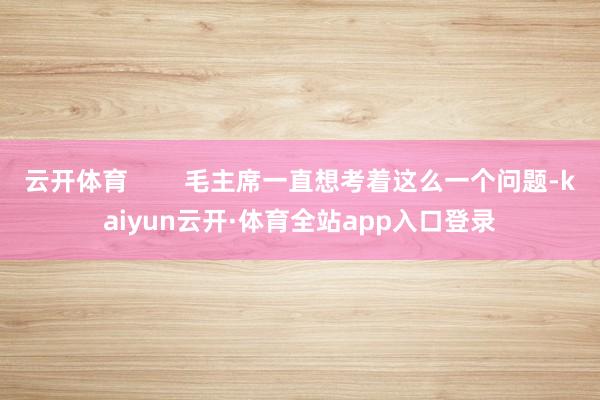 云开体育        毛主席一直想考着这么一个问题-kaiyun云开·体育全站app入口登录