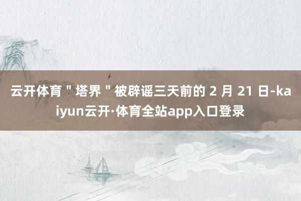 云开体育＂塔界＂被辟谣三天前的 2 月 21 日-kaiyun云开·体育全站app入口登录