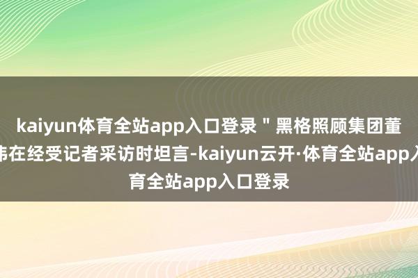 kaiyun体育全站app入口登录＂黑格照顾集团董事长徐伟在经受记者采访时坦言-kaiyun云开·体育全站app入口登录