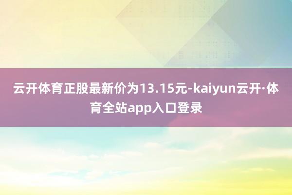 云开体育正股最新价为13.15元-kaiyun云开·体育全站app入口登录