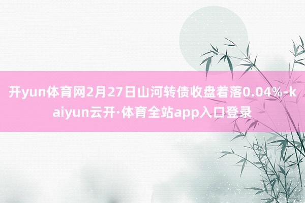 开yun体育网2月27日山河转债收盘着落0.04%-kaiyun云开·体育全站app入口登录