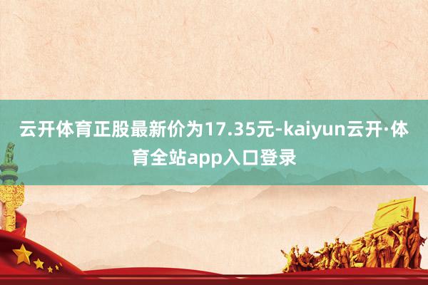 云开体育正股最新价为17.35元-kaiyun云开·体育全站app入口登录
