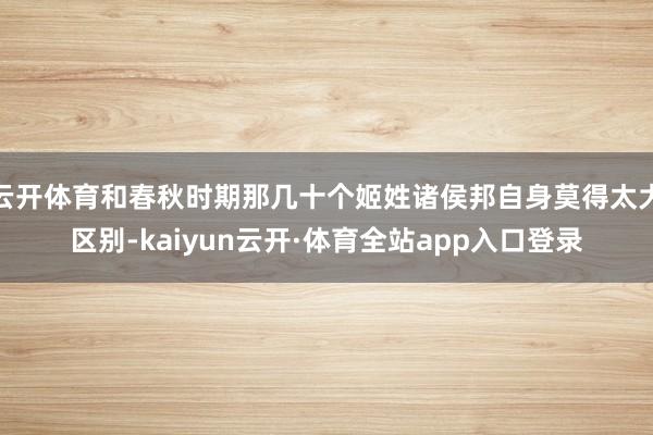 云开体育和春秋时期那几十个姬姓诸侯邦自身莫得太大区别-kaiyun云开·体育全站app入口登录