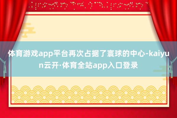 体育游戏app平台再次占据了寰球的中心-kaiyun云开·体育全站app入口登录