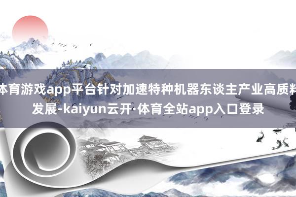 体育游戏app平台针对加速特种机器东谈主产业高质料发展-kaiyun云开·体育全站app入口登录
